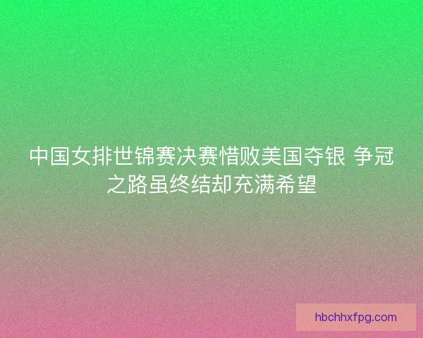 中国女排世锦赛决赛惜败美国夺银 争冠之路虽终结却充满希望
