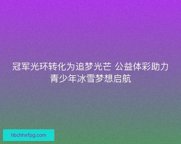 冠军光环转化为追梦光芒 公益体彩助力青少年冰雪梦想启航