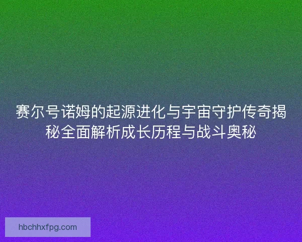 赛尔号诺姆的起源进化与宇宙守护传奇揭秘全面解析成长历程与战斗奥秘