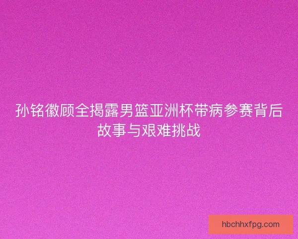 孙铭徽顾全揭露男篮亚洲杯带病参赛背后故事与艰难挑战