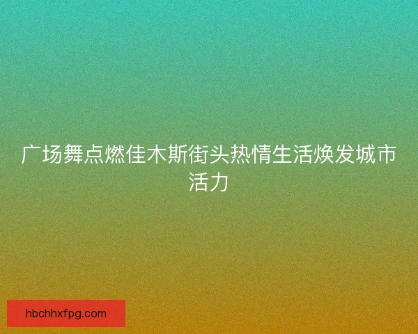 广场舞点燃佳木斯街头热情生活焕发城市活力