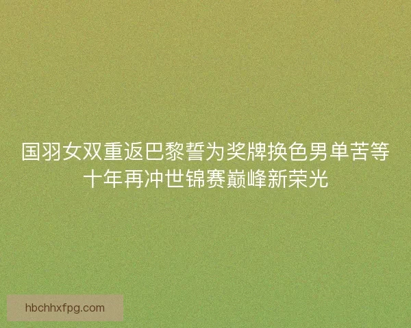 国羽女双重返巴黎誓为奖牌换色男单苦等十年再冲世锦赛巅峰新荣光